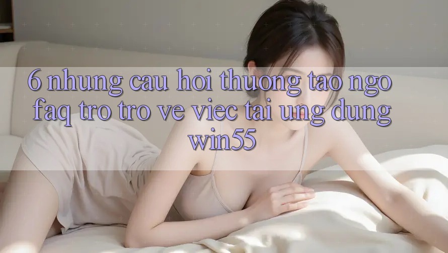 6. Những Câu Hỏi Thường Tao ngộ (FAQ) Trở trở về Việc Tải Ứng dụng Win55