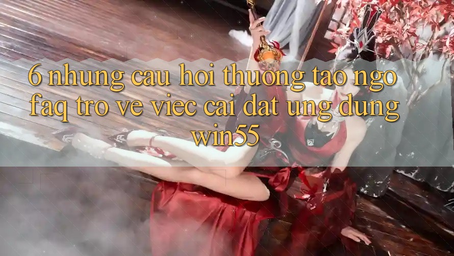 6. Những Câu Hỏi Thường Tao ngộ (FAQ) Trở về Việc Cài đặt Ứng dụng Win55 6. Những Câu Hỏi Thường Tao ngộ (FAQ) Trở về Việc Cài đặt Ứng dụng Win55