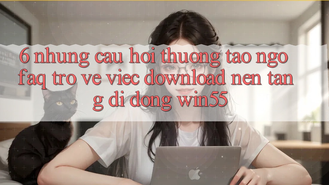 6. Những Câu Hỏi Thường Tao ngộ (FAQ) Trở về Việc Download Nền tảng di động Win55