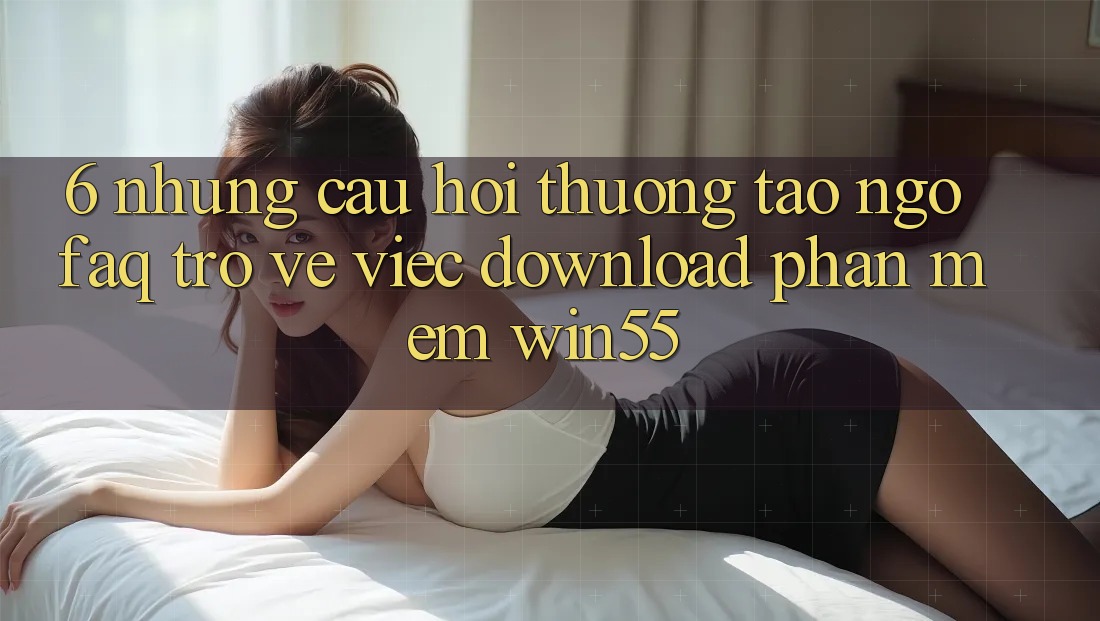 6. Những Câu Hỏi Thường Tao ngộ (FAQ) Trở về Việc Download Phần mềm Win55