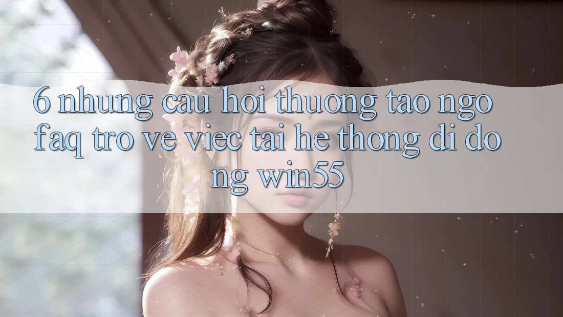 6. Những Câu Hỏi Thường Tao ngộ (FAQ) Trở về Việc Tải Hệ thống di động Win55