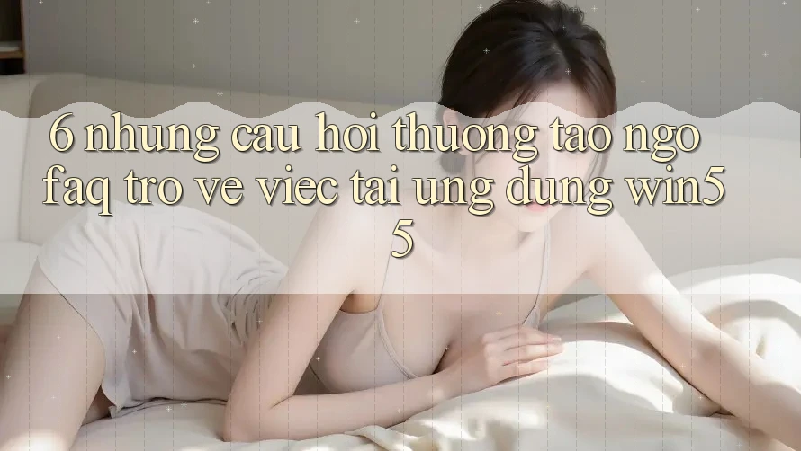 6. Những Câu Hỏi Thường Tao ngộ (FAQ) Trở về Việc Tải Ứng dụng Win55 6. Những Câu Hỏi Thường Tao ngộ (FAQ) Trở về Việc Tải Ứng dụng Win55