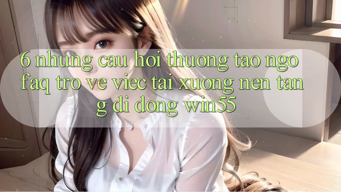 6. Những Câu Hỏi Thường Tao ngộ (FAQ) Trở về Việc Tải xuống Nền tảng di động Win55