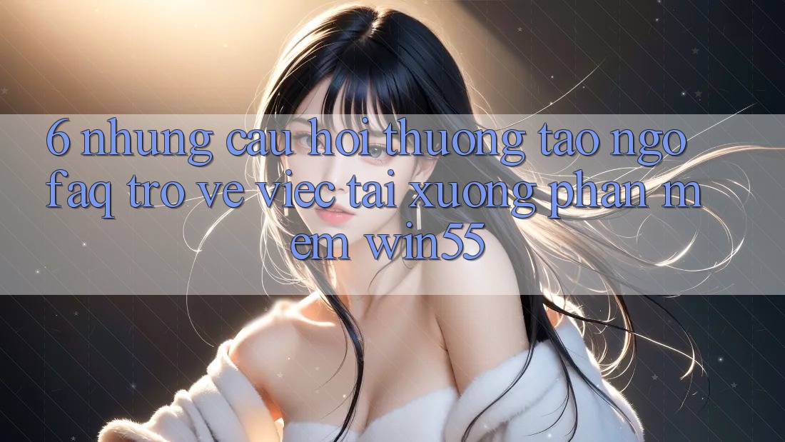 6. Những Câu Hỏi Thường Tao ngộ (FAQ) Trở về Việc Tải xuống Phần mềm Win55 6. Những Câu Hỏi Thường Tao ngộ (FAQ) Trở về Việc Tải xuống Phần mềm Win55