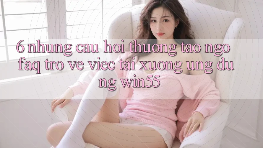 6. Những Câu Hỏi Thường Tao ngộ (FAQ) Trở về Việc Tải xuống Ứng dụng Win55 6. Những Câu Hỏi Thường Tao ngộ (FAQ) Trở về Việc Tải xuống Ứng dụng Win55