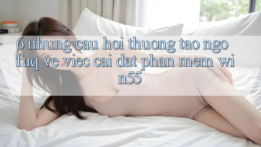 6. Những Câu Hỏi Thường Tao ngộ (FAQ) Về Việc Cài đặt Phần mềm Win55 6. Những Câu Hỏi Thường Tao ngộ (FAQ) Về Việc Cài đặt Phần mềm Win55