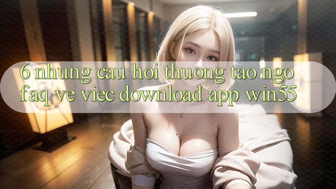 6. Những Câu Hỏi Thường Tao ngộ (FAQ) Về Việc Download App Win55