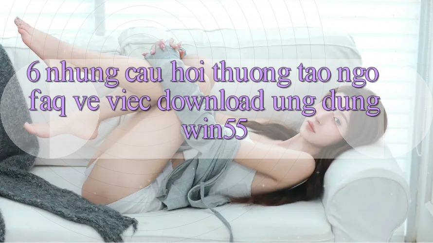 6. Những Câu Hỏi Thường Tao ngộ (FAQ) Về Việc Download Ứng dụng Win55