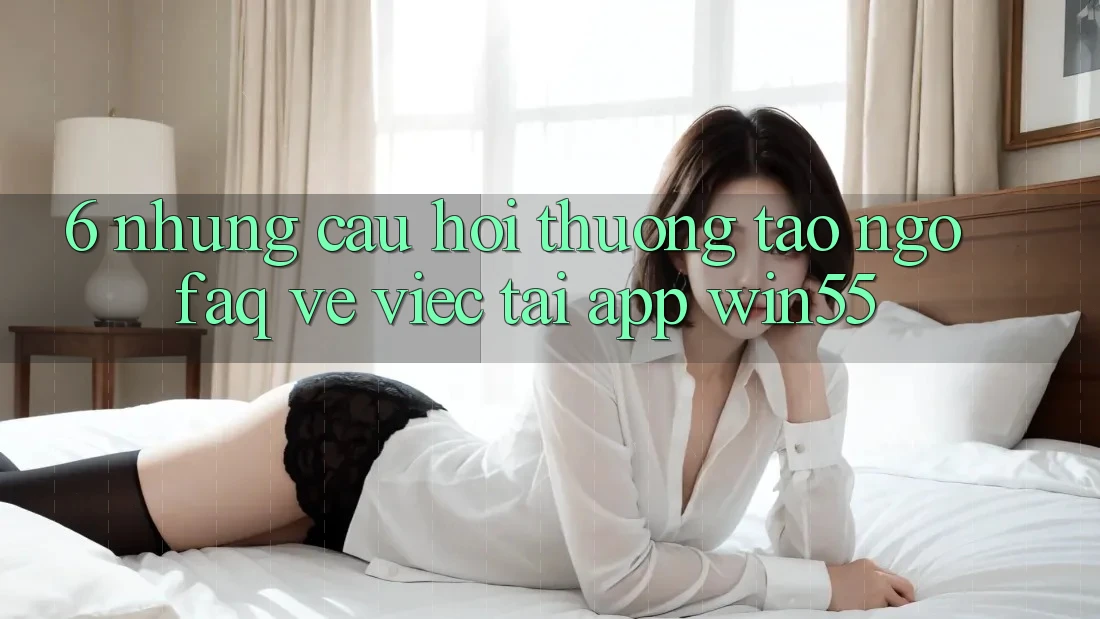 6. Những Câu Hỏi Thường Tao ngộ (FAQ) Về Việc Tải App Win55