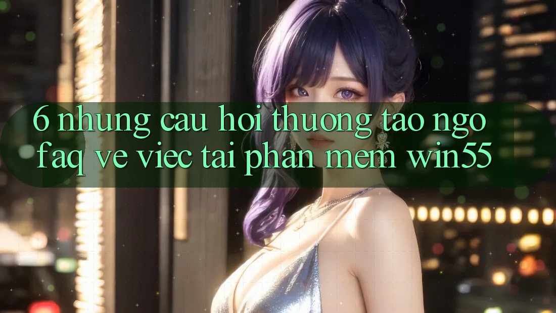 6. Những Câu Hỏi Thường Tao ngộ (FAQ) Về Việc Tải Phần mềm Win55