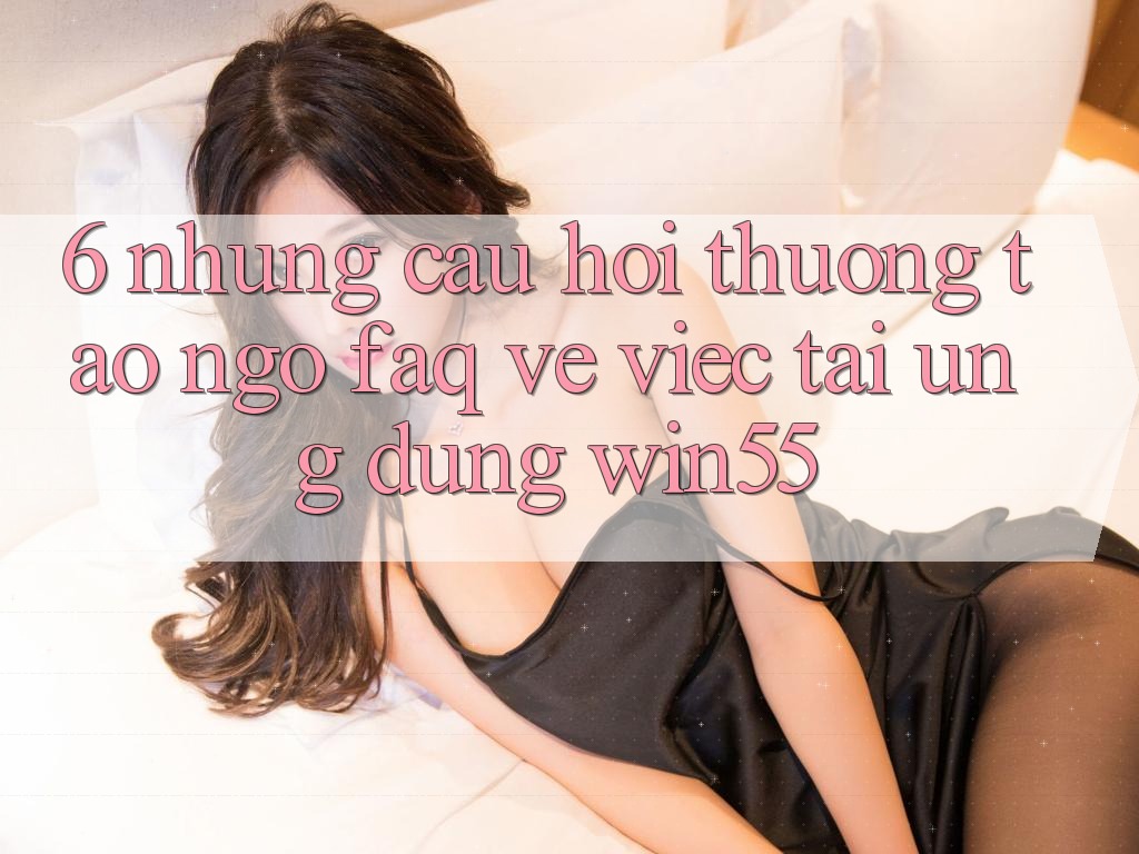 6. Những Câu Hỏi Thường Tao ngộ (FAQ) Về Việc Tải Ứng dụng Win55