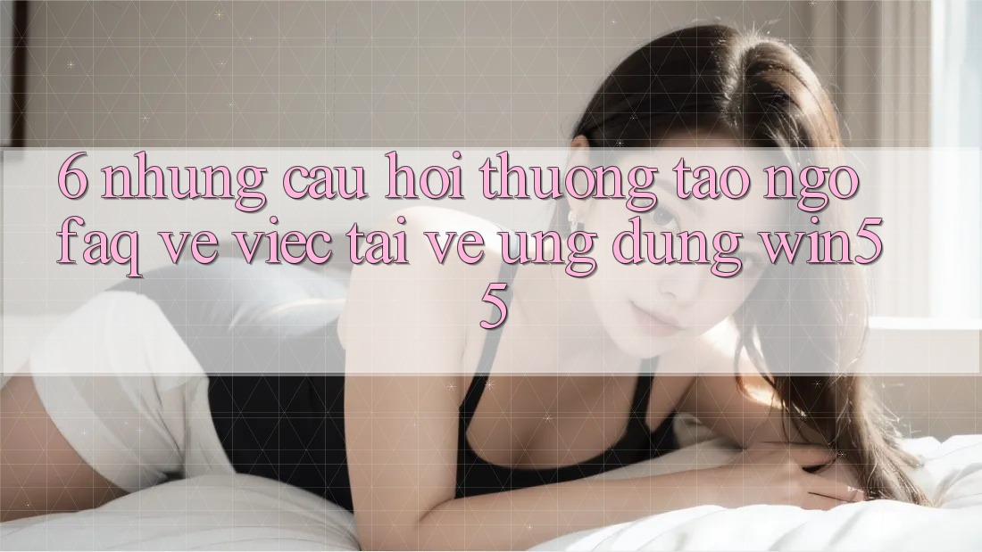 6. Những Câu Hỏi Thường Tao ngộ (FAQ) Về Việc Tải về Ứng dụng Win55 6. Những Câu Hỏi Thường Tao ngộ (FAQ) Về Việc Tải về Ứng dụng Win55