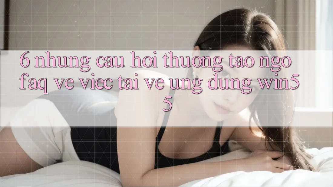 6. Những Câu Hỏi Thường Tao ngộ (FAQ) Về Việc Tải về Ứng dụng Win55