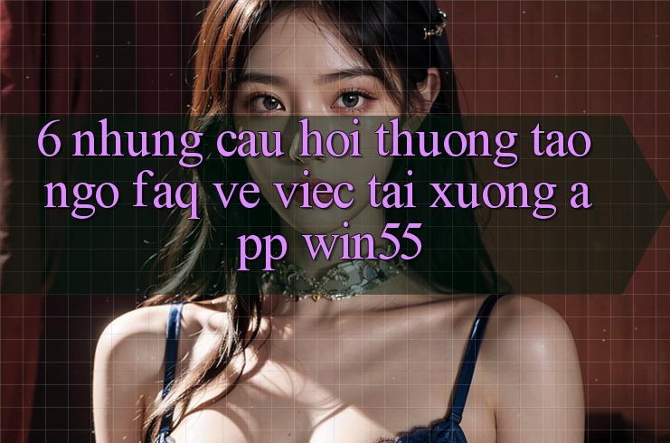 6. Những Câu Hỏi Thường Tao ngộ (FAQ) Về Việc Tải xuống App Win55 6. Những Câu Hỏi Thường Tao ngộ (FAQ) Về Việc Tải xuống App Win55