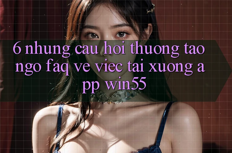 6. Những Câu Hỏi Thường Tao ngộ (FAQ) Về Việc Tải xuống App Win55
