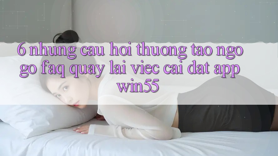 6. Những Câu Hỏi Thường Tao ngộ gỡ (FAQ) Quay lại Việc Cài đặt App Win55