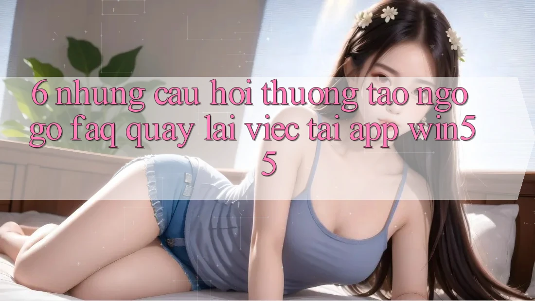 6. Những Câu Hỏi Thường Tao ngộ gỡ (FAQ) Quay lại Việc Tải App Win55