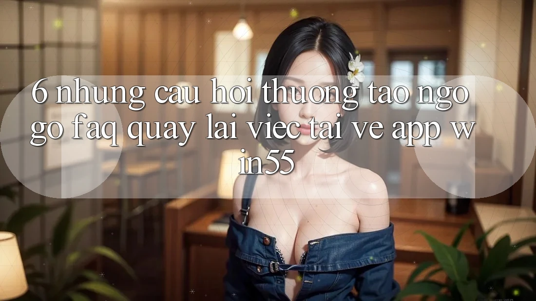 6. Những Câu Hỏi Thường Tao ngộ gỡ (FAQ) Quay lại Việc Tải về App Win55