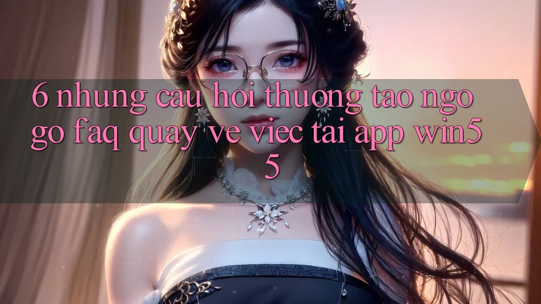 6. Những Câu Hỏi Thường Tao ngộ gỡ (FAQ) Quay về Việc Tải App Win55