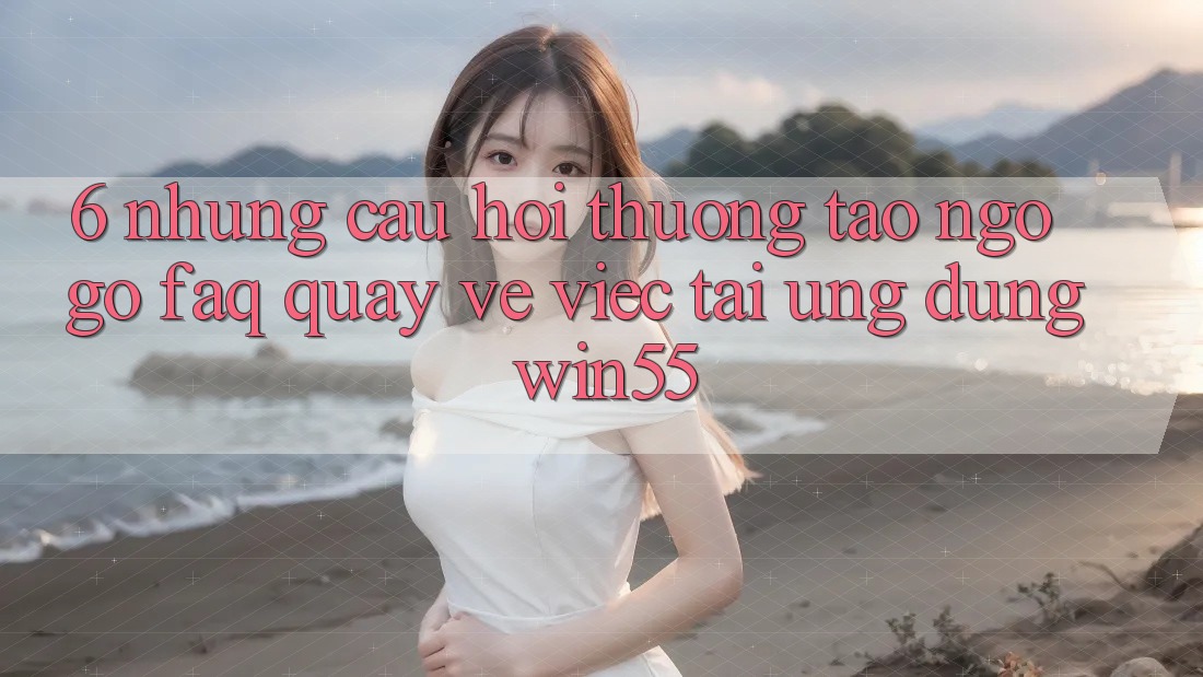 6. Những Câu Hỏi Thường Tao ngộ gỡ (FAQ) Quay về Việc Tải Ứng dụng Win55