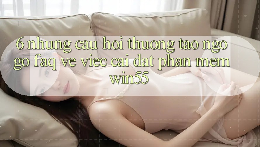 6. Những Câu Hỏi Thường Tao ngộ gỡ (FAQ) Về Việc Cài đặt Phần mềm Win55