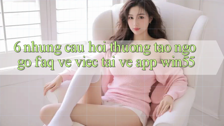 6. Những Câu Hỏi Thường Tao ngộ gỡ (FAQ) Về Việc Tải về App Win55 6. Những Câu Hỏi Thường Tao ngộ gỡ (FAQ) Về Việc Tải về App Win55