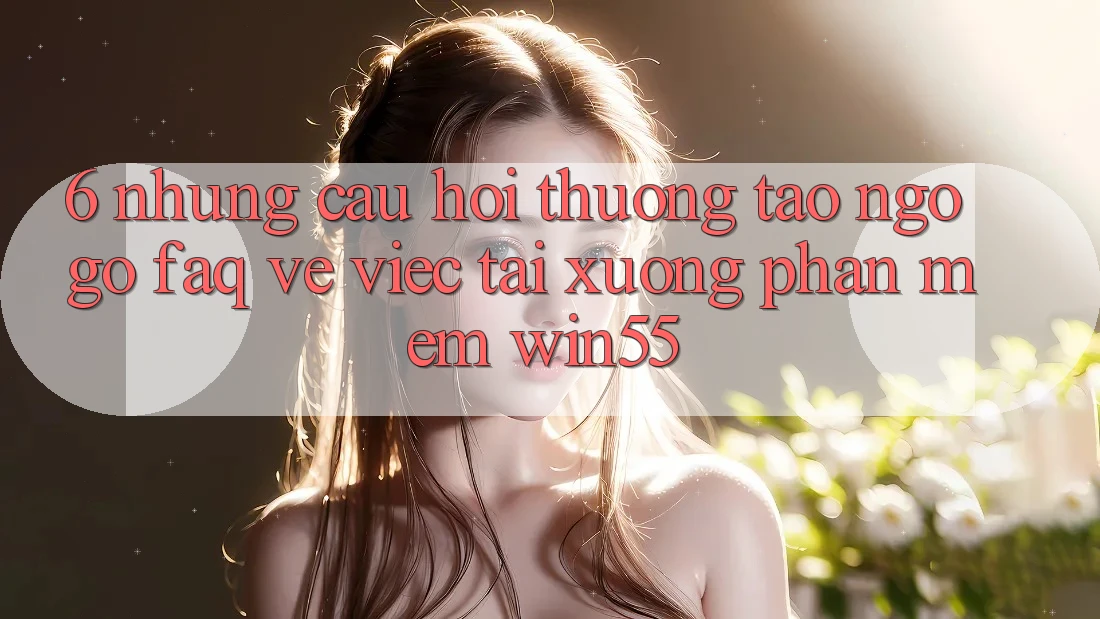 6. Những Câu Hỏi Thường Tao ngộ gỡ (FAQ) Về Việc Tải xuống Phần mềm Win55