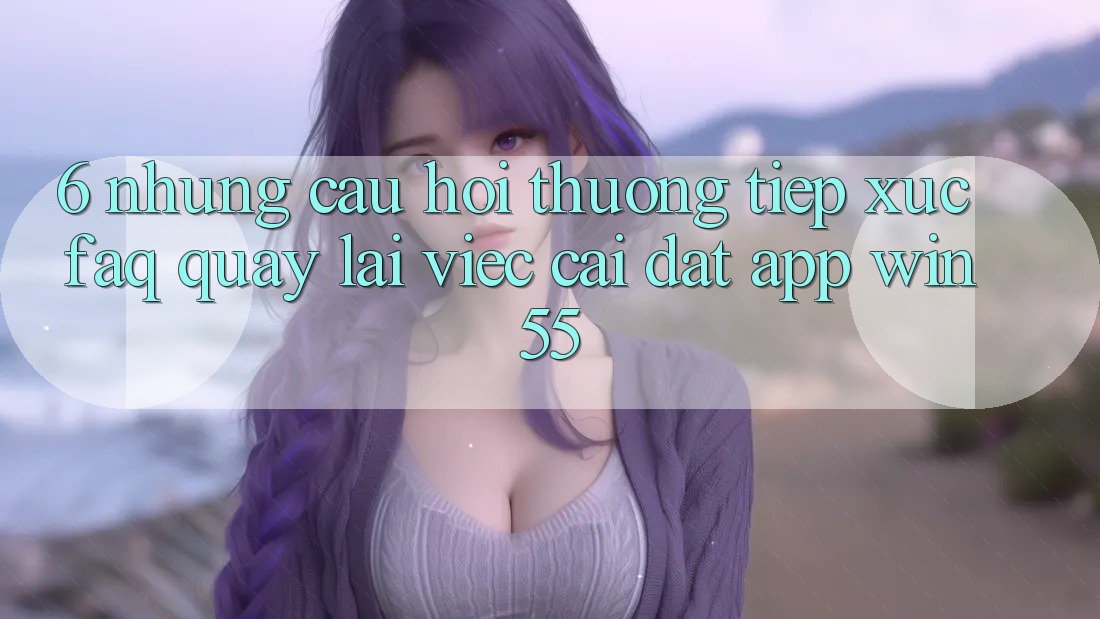 6. Những Câu Hỏi Thường Tiếp xúc (FAQ) Quay lại Việc Cài đặt App Win55