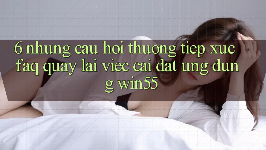 6. Những Câu Hỏi Thường Tiếp xúc (FAQ) Quay lại Việc Cài đặt Ứng dụng Win55 6. Những Câu Hỏi Thường Tiếp xúc (FAQ) Quay lại Việc Cài đặt Ứng dụng Win55