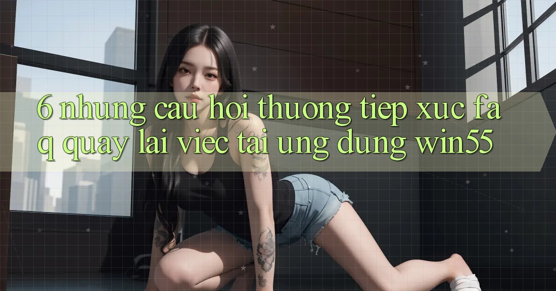 6. Những Câu Hỏi Thường Tiếp xúc (FAQ) Quay lại Việc Tải Ứng dụng Win55 6. Những Câu Hỏi Thường Tiếp xúc (FAQ) Quay lại Việc Tải Ứng dụng Win55
