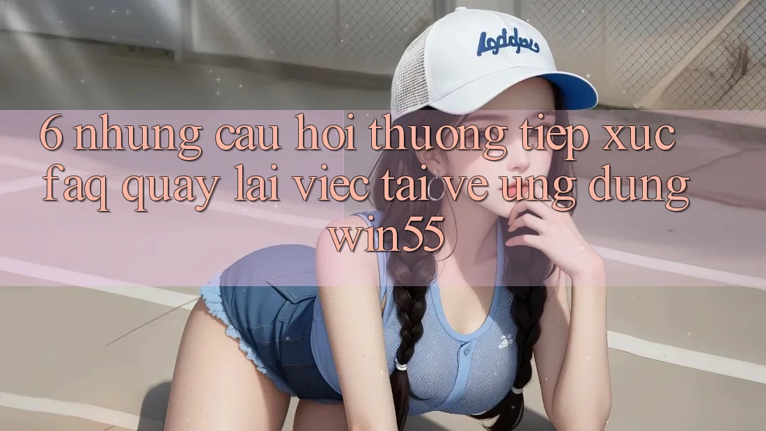6. Những Câu Hỏi Thường Tiếp xúc (FAQ) Quay lại Việc Tải về Ứng dụng Win55