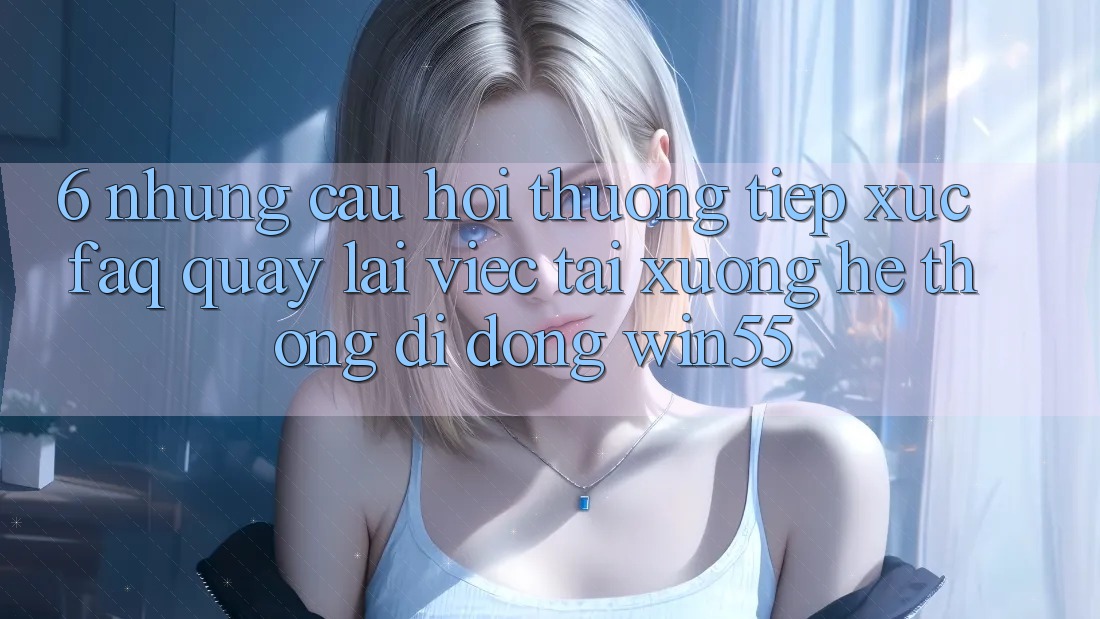 6. Những Câu Hỏi Thường Tiếp xúc (FAQ) Quay lại Việc Tải xuống Hệ thống di động Win55 6. Những Câu Hỏi Thường Tiếp xúc (FAQ) Quay lại Việc Tải xuống Hệ thống di động Win55