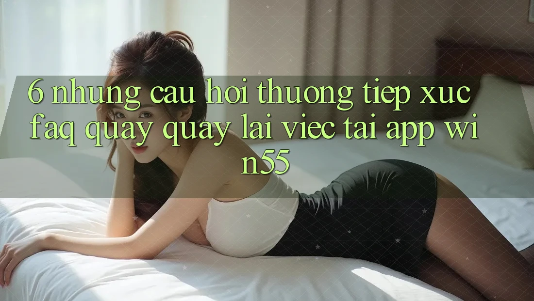 6. Những Câu Hỏi Thường Tiếp xúc (FAQ) Quay quay lại Việc Tải App Win55 6. Những Câu Hỏi Thường Tiếp xúc (FAQ) Quay quay lại Việc Tải App Win55