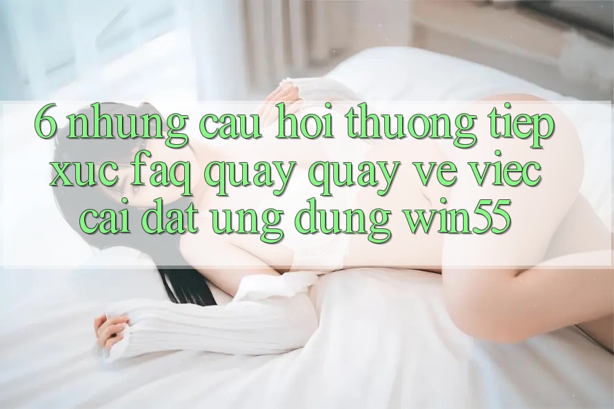6. Những Câu Hỏi Thường Tiếp xúc (FAQ) Quay quay về Việc Cài đặt Ứng dụng Win55 6. Những Câu Hỏi Thường Tiếp xúc (FAQ) Quay quay về Việc Cài đặt Ứng dụng Win55
