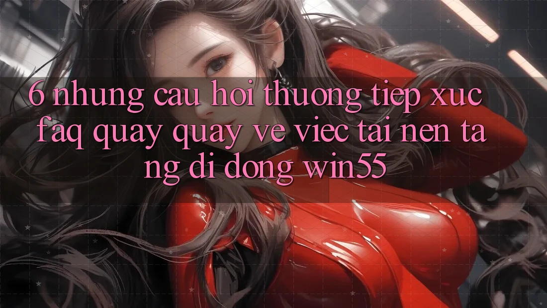 6. Những Câu Hỏi Thường Tiếp xúc (FAQ) Quay quay về Việc Tải Nền tảng di động Win55 6. Những Câu Hỏi Thường Tiếp xúc (FAQ) Quay quay về Việc Tải Nền tảng di động Win55