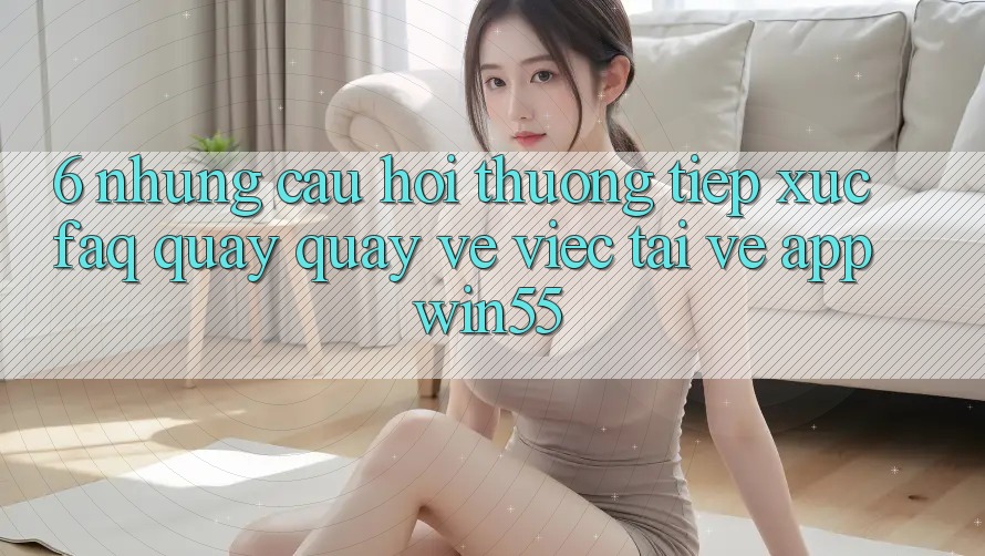 6. Những Câu Hỏi Thường Tiếp xúc (FAQ) Quay quay về Việc Tải về App Win55