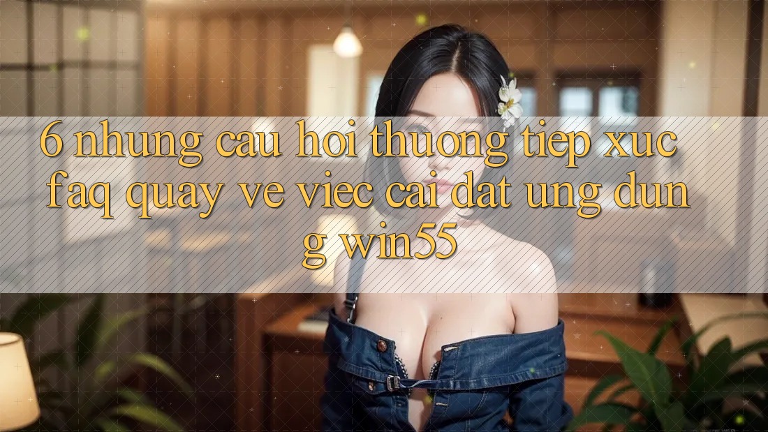 6. Những Câu Hỏi Thường Tiếp xúc (FAQ) Quay về Việc Cài đặt Ứng dụng Win55 6. Những Câu Hỏi Thường Tiếp xúc (FAQ) Quay về Việc Cài đặt Ứng dụng Win55