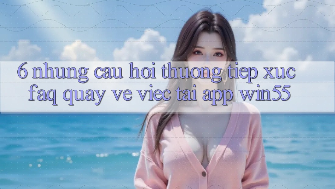 6. Những Câu Hỏi Thường Tiếp xúc (FAQ) Quay về Việc Tải App Win55
