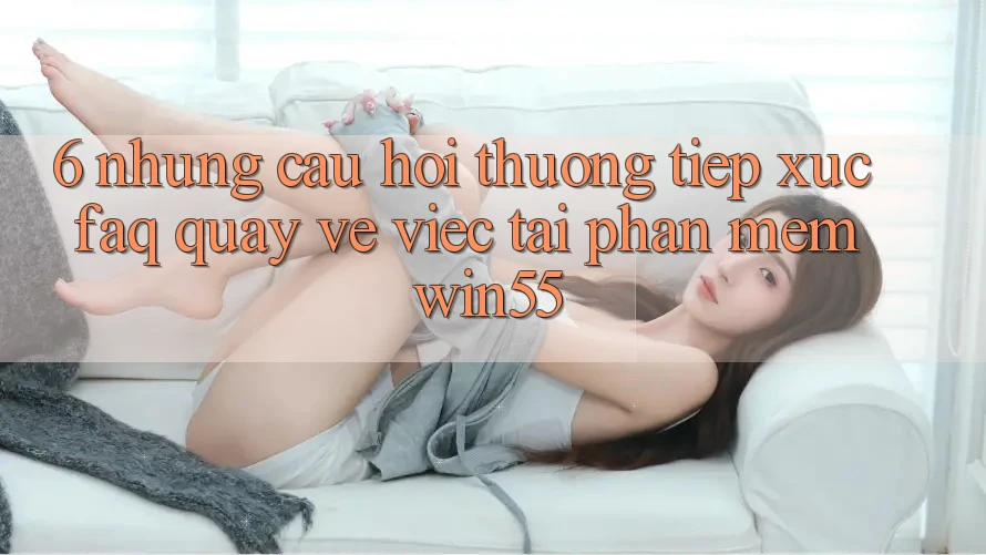 6. Những Câu Hỏi Thường Tiếp xúc (FAQ) Quay về Việc Tải Phần mềm Win55 6. Những Câu Hỏi Thường Tiếp xúc (FAQ) Quay về Việc Tải Phần mềm Win55