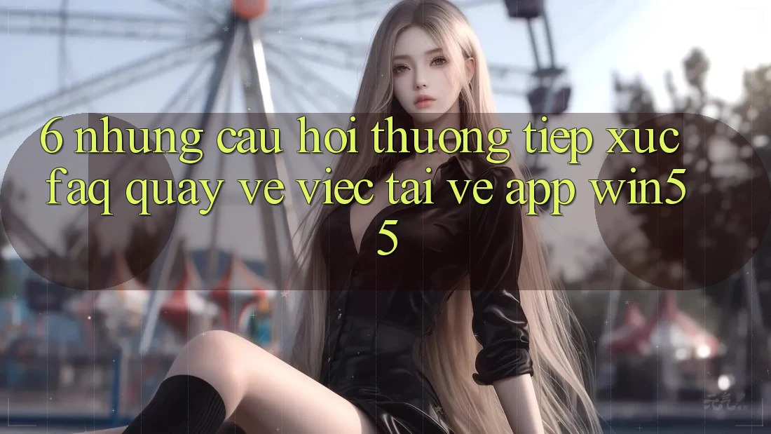 6. Những Câu Hỏi Thường Tiếp xúc (FAQ) Quay về Việc Tải về App Win55 6. Những Câu Hỏi Thường Tiếp xúc (FAQ) Quay về Việc Tải về App Win55