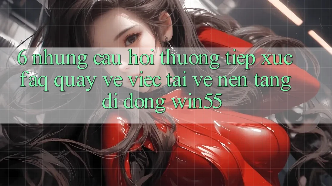 6. Những Câu Hỏi Thường Tiếp xúc (FAQ) Quay về Việc Tải về Nền tảng di động Win55