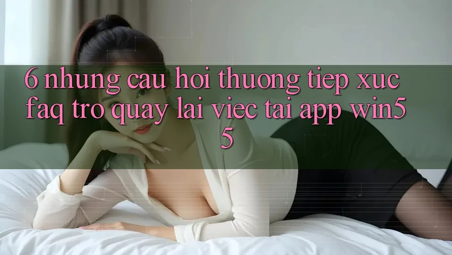 6. Những Câu Hỏi Thường Tiếp xúc (FAQ) Trở quay lại Việc Tải App Win55 6. Những Câu Hỏi Thường Tiếp xúc (FAQ) Trở quay lại Việc Tải App Win55