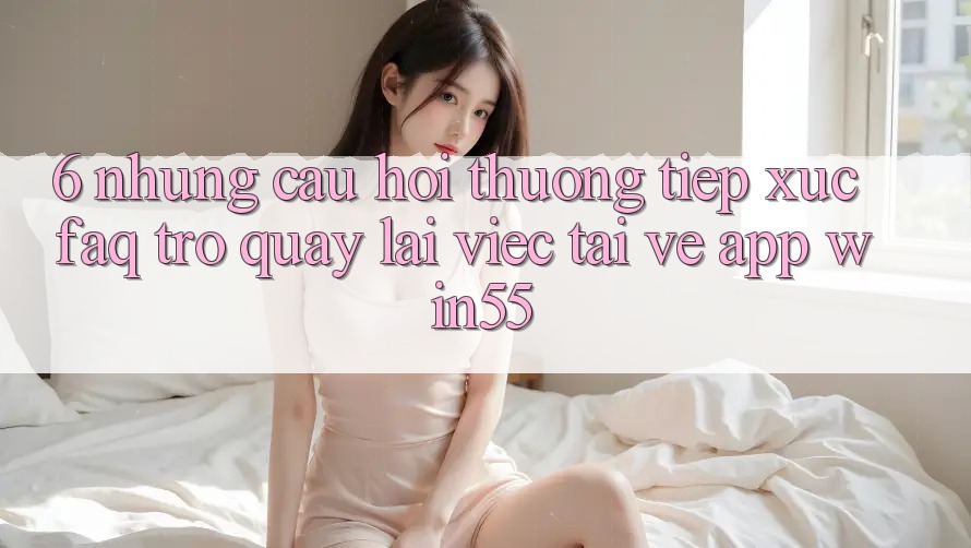 6. Những Câu Hỏi Thường Tiếp xúc (FAQ) Trở quay lại Việc Tải về App Win55 6. Những Câu Hỏi Thường Tiếp xúc (FAQ) Trở quay lại Việc Tải về App Win55