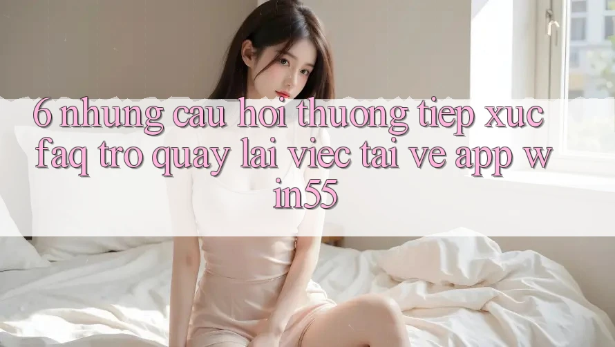 6. Những Câu Hỏi Thường Tiếp xúc (FAQ) Trở quay lại Việc Tải về App Win55 6. Những Câu Hỏi Thường Tiếp xúc (FAQ) Trở quay lại Việc Tải về App Win55