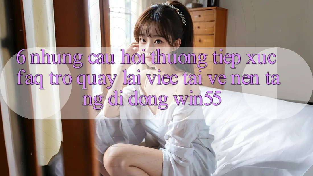 6. Những Câu Hỏi Thường Tiếp xúc (FAQ) Trở quay lại Việc Tải về Nền tảng di động Win55