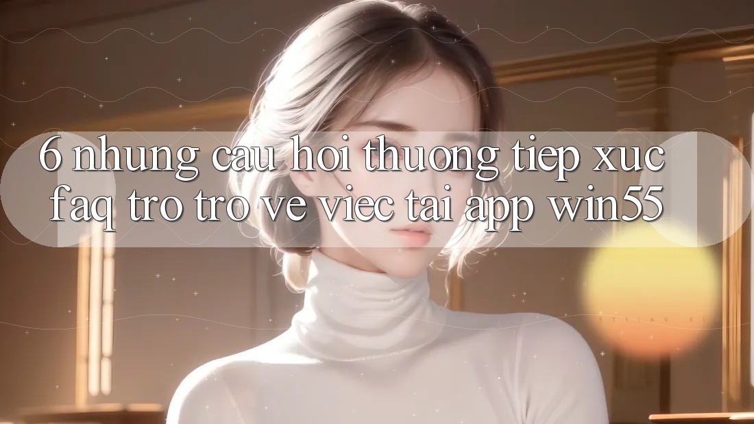 6. Những Câu Hỏi Thường Tiếp xúc (FAQ) Trở trở về Việc Tải App Win55