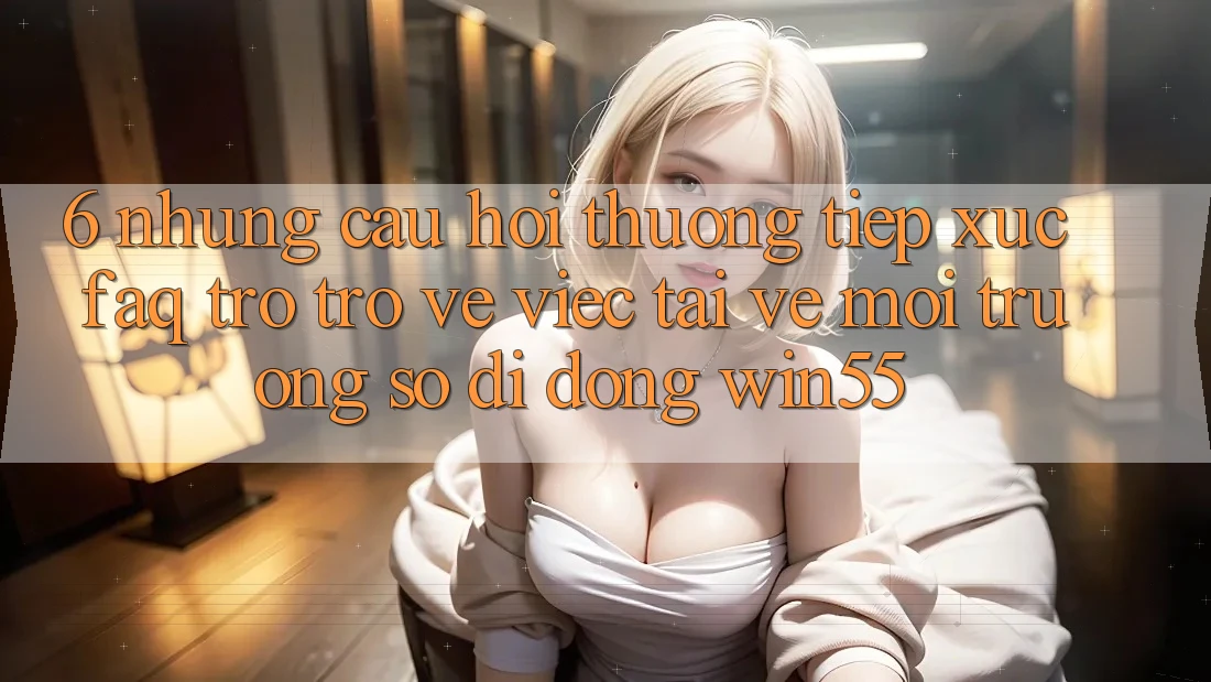 6. Những Câu Hỏi Thường Tiếp xúc (FAQ) Trở trở về Việc Tải về Môi trường số di động Win55 6. Những Câu Hỏi Thường Tiếp xúc (FAQ) Trở trở về Việc Tải về Môi trường số di động Win55