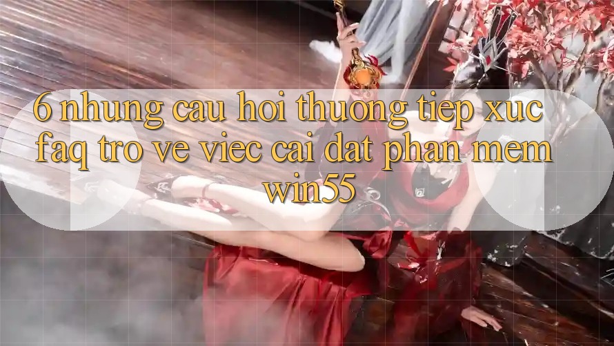 6. Những Câu Hỏi Thường Tiếp xúc (FAQ) Trở về Việc Cài đặt Phần mềm Win55 6. Những Câu Hỏi Thường Tiếp xúc (FAQ) Trở về Việc Cài đặt Phần mềm Win55
