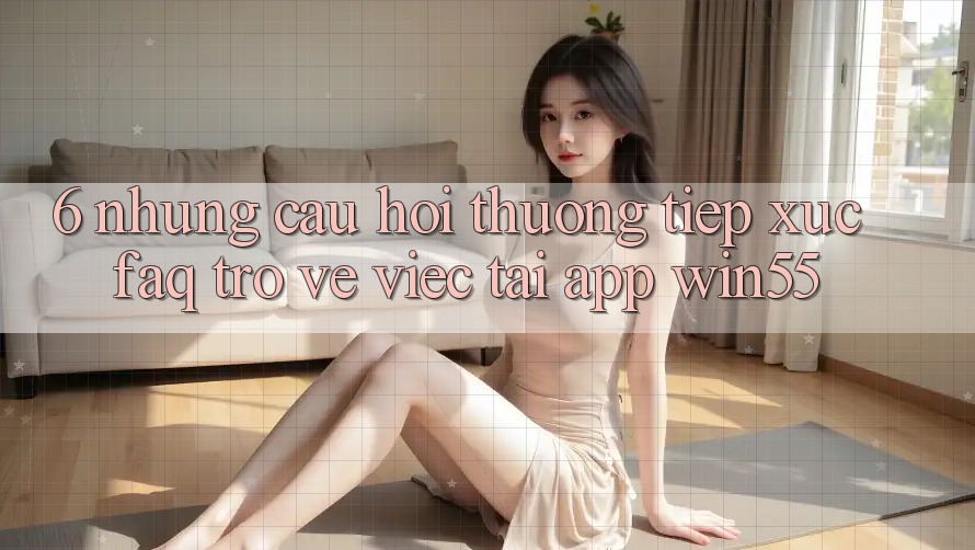 6. Những Câu Hỏi Thường Tiếp xúc (FAQ) Trở về Việc Tải App Win55 6. Những Câu Hỏi Thường Tiếp xúc (FAQ) Trở về Việc Tải App Win55