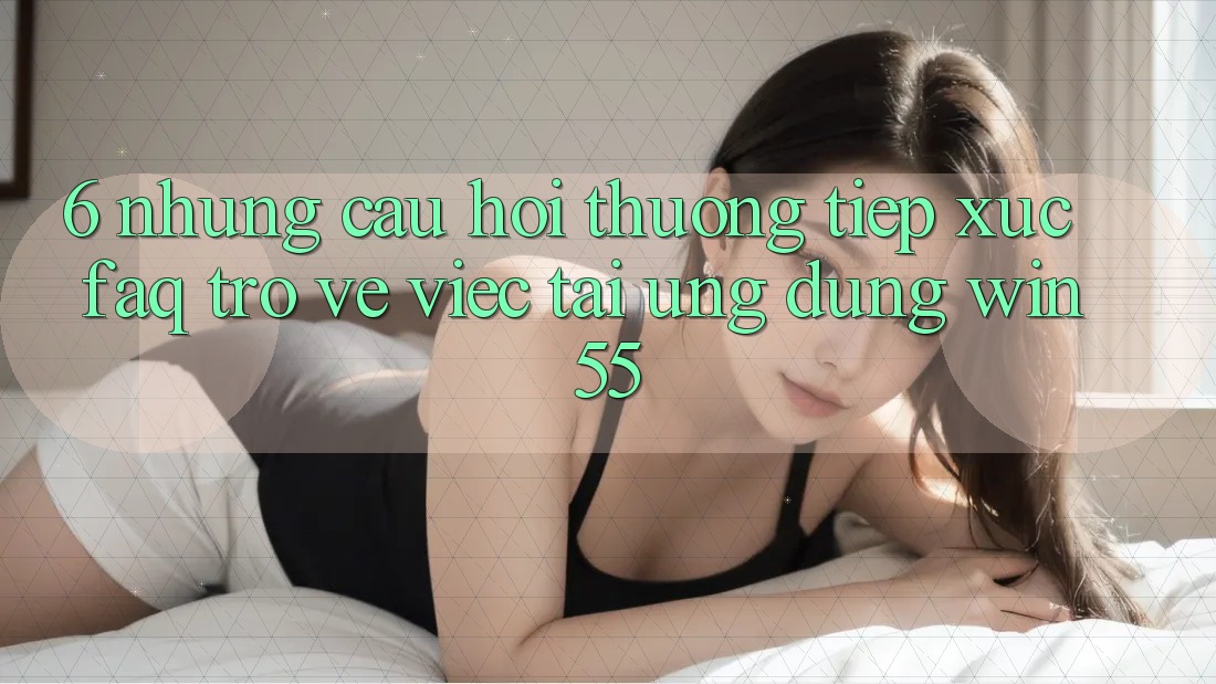 6. Những Câu Hỏi Thường Tiếp xúc (FAQ) Trở về Việc Tải Ứng dụng Win55 6. Những Câu Hỏi Thường Tiếp xúc (FAQ) Trở về Việc Tải Ứng dụng Win55